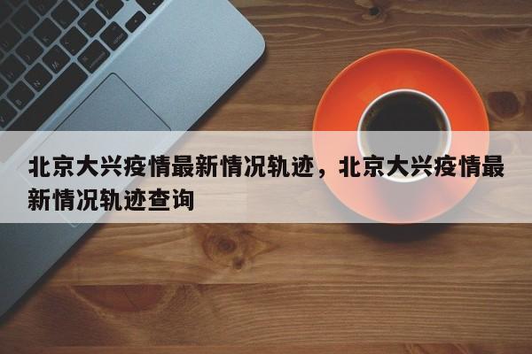 北京大兴疫情最新情况轨迹，北京大兴疫情最新情况轨迹查询