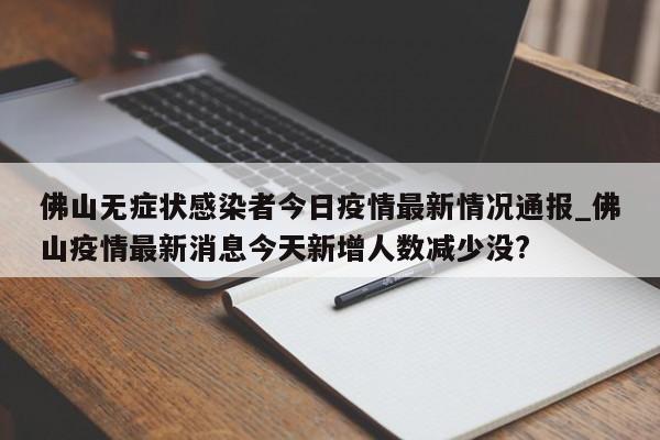 佛山无症状感染者今日疫情最新情况通报_佛山疫情最新消息今天新增人数减少没?