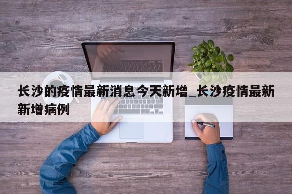 长沙的疫情最新消息今天新增_长沙疫情最新新增病例