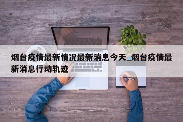 烟台疫情最新情况最新消息今天_烟台疫情最新消息行动轨迹