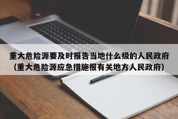 重大危险源要及时报告当地什么级的人民政府（重大危险源应急措施报有关地方人民政府）