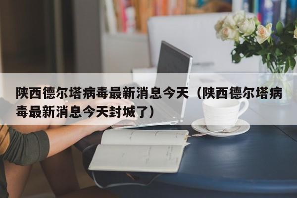 陕西德尔塔病毒最新消息今天（陕西德尔塔病毒最新消息今天封城了）