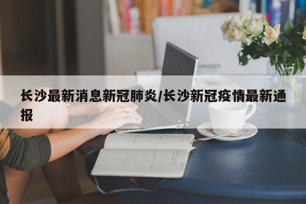 长沙最新消息新冠肺炎/长沙新冠疫情最新通报