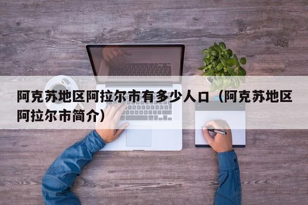 阿克苏地区阿拉尔市有多少人口（阿克苏地区阿拉尔市简介）