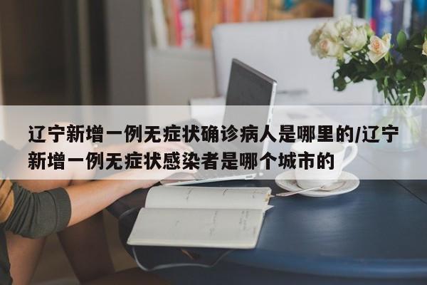 辽宁新增一例无症状确诊病人是哪里的/辽宁新增一例无症状感染者是哪个城市的