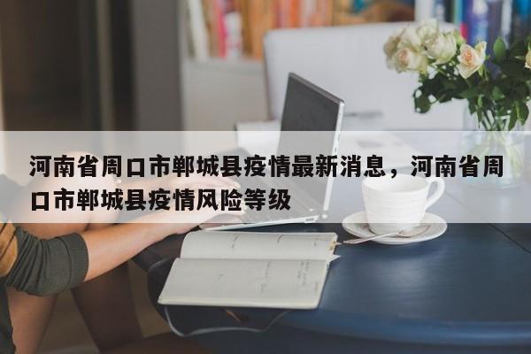 河南省周口市郸城县疫情最新消息，河南省周口市郸城县疫情风险等级