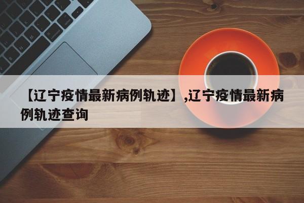 【辽宁疫情最新病例轨迹】,辽宁疫情最新病例轨迹查询