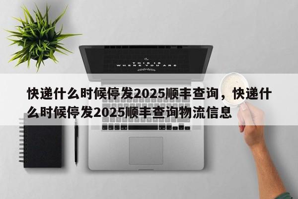 快递什么时候停发2025顺丰查询，快递什么时候停发2025顺丰查询物流信息