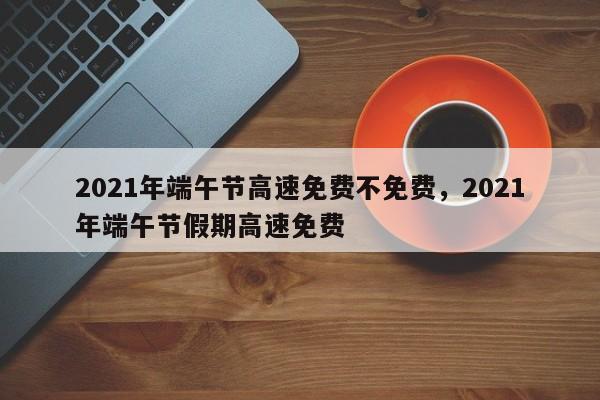 2021年端午节高速免费不免费，2021年端午节假期高速免费
