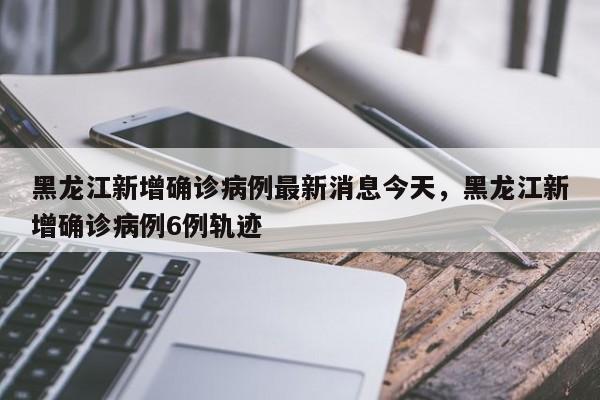 黑龙江新增确诊病例最新消息今天，黑龙江新增确诊病例6例轨迹