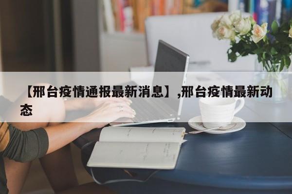 【邢台疫情通报最新消息】,邢台疫情最新动态