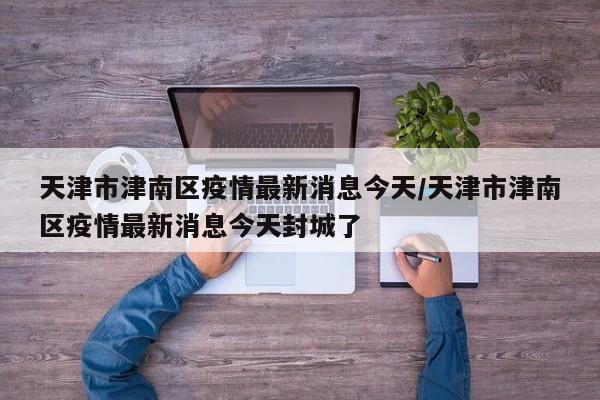 天津市津南区疫情最新消息今天/天津市津南区疫情最新消息今天封城了
