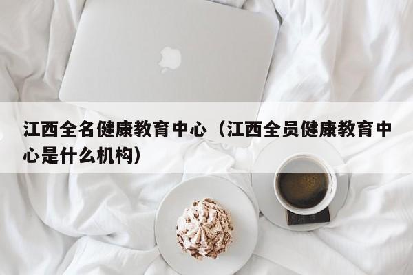 江西全名健康教育中心（江西全员健康教育中心是什么机构）