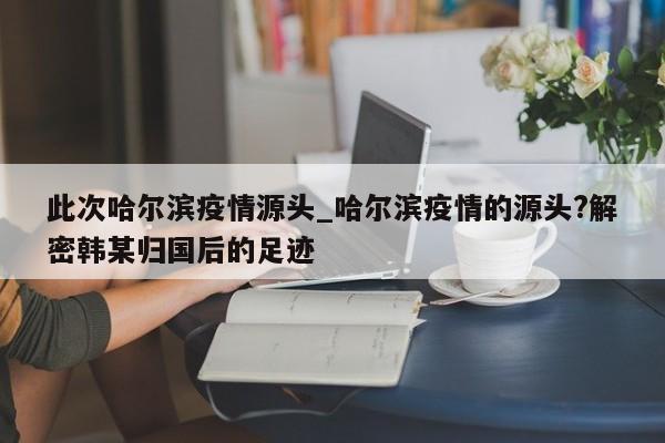 此次哈尔滨疫情源头_哈尔滨疫情的源头?解密韩某归国后的足迹