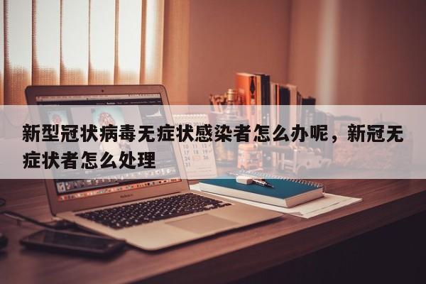 新型冠状病毒无症状感染者怎么办呢，新冠无症状者怎么处理