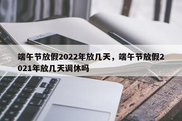 端午节放假2022年放几天，端午节放假2021年放几天调休吗