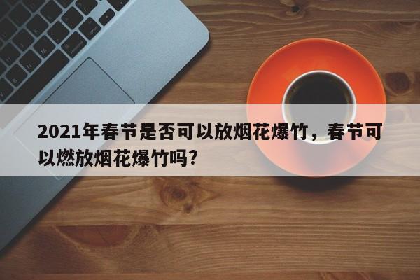 2021年春节是否可以放烟花爆竹，春节可以燃放烟花爆竹吗?