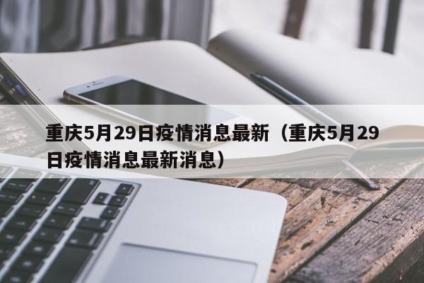 重庆5月29日疫情消息最新(重庆5月29日疫情消息最新消息)