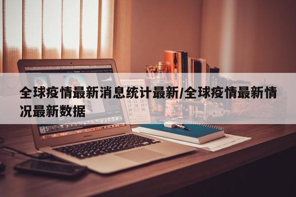 全球疫情最新消息统计最新/全球疫情最新情况最新数据