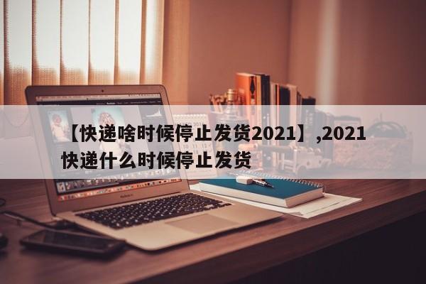 【快递啥时候停止发货2021】,2021快递什么时候停止发货