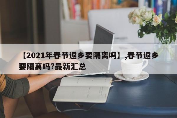 【2021年春节返乡要隔离吗】,春节返乡要隔离吗?最新汇总