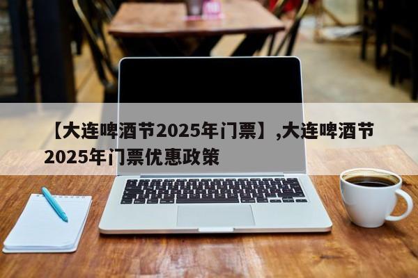 【大连啤酒节2025年门票】,大连啤酒节2025年门票优惠政策