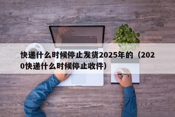 快递什么时候停止发货2025年的（2020快递什么时候停止收件）