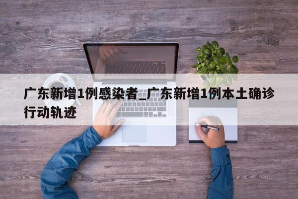 广东新增1例感染者_广东新增1例本土确诊行动轨迹