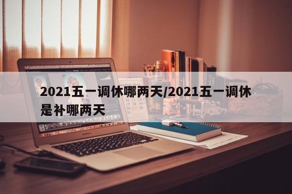 2021五一调休哪两天/2021五一调休是补哪两天