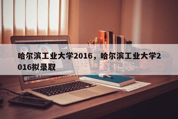 哈尔滨工业大学2016，哈尔滨工业大学2016拟录取