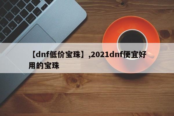 【dnf低价宝珠】,2021dnf便宜好用的宝珠