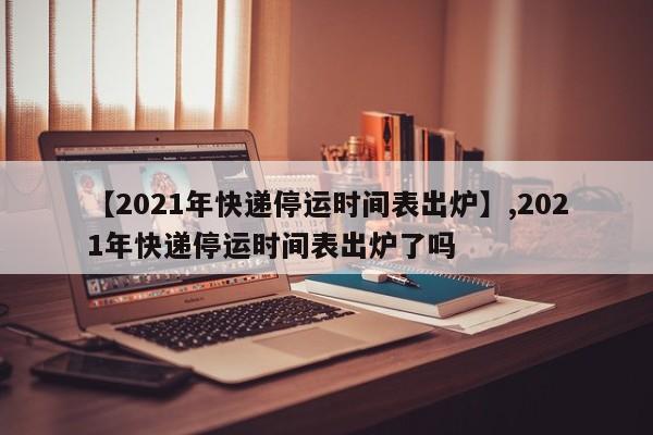 【2021年快递停运时间表出炉】,2021年快递停运时间表出炉了吗