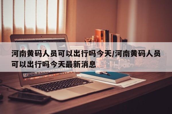 河南黄码人员可以出行吗今天/河南黄码人员可以出行吗今天最新消息