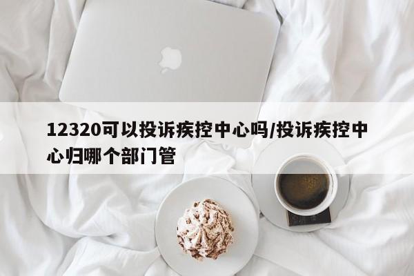 12320可以投诉疾控中心吗/投诉疾控中心归哪个部门管
