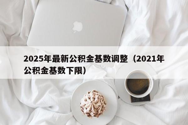 2025年最新公积金基数调整（2021年公积金基数下限）
