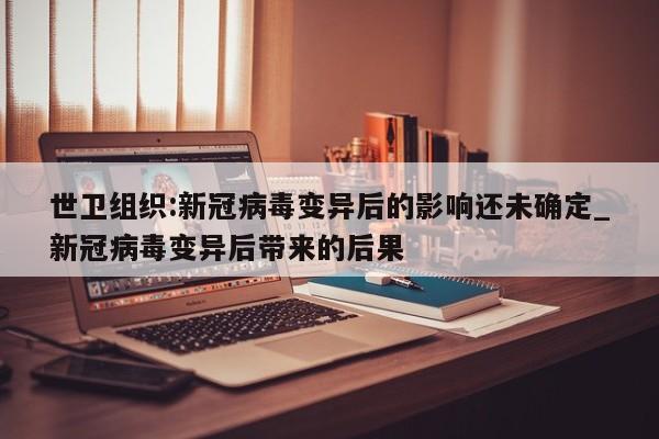世卫组织:新冠病毒变异后的影响还未确定_新冠病毒变异后带来的后果