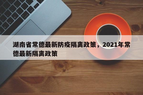 湖南省常德最新防疫隔离政策，2021年常德最新隔离政策