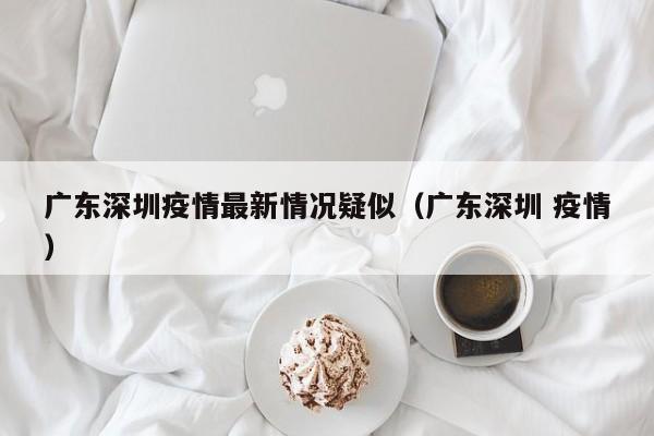 广东深圳疫情最新情况疑似（广东深圳 疫情）