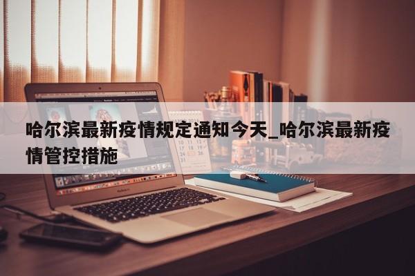 哈尔滨最新疫情规定通知今天_哈尔滨最新疫情管控措施