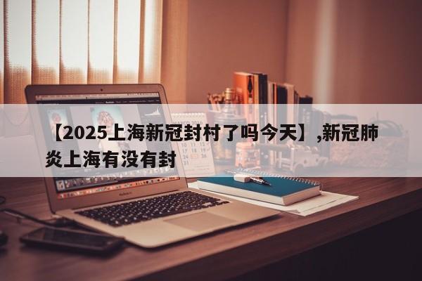【2025上海新冠封村了吗今天】,新冠肺炎上海有没有封