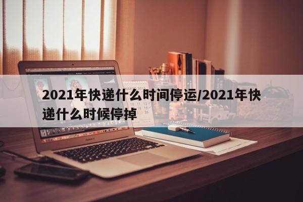 2021年快递什么时间停运/2021年快递什么时候停掉