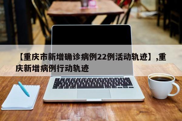 【重庆市新增确诊病例22例活动轨迹】,重庆新增病例行动轨迹