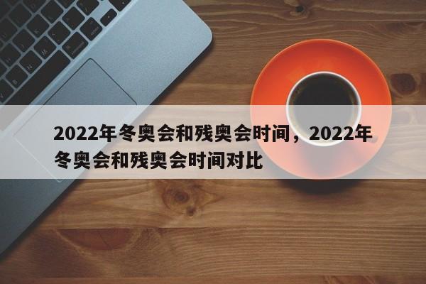 2022年冬奥会和残奥会时间，2022年冬奥会和残奥会时间对比
