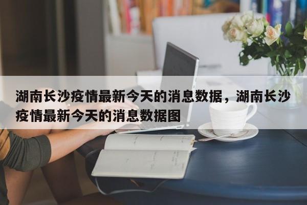 湖南长沙疫情最新今天的消息数据，湖南长沙疫情最新今天的消息数据图