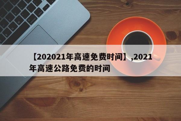 【202021年高速免费时间】,2021年高速公路免费的时间