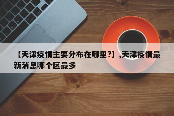 【天津疫情主要分布在哪里?】,天津疫情最新消息哪个区最多