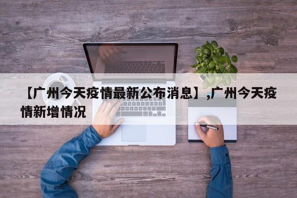 【广州今天疫情最新公布消息】,广州今天疫情新增情况
