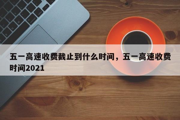 五一高速收费截止到什么时间，五一高速收费时间2021