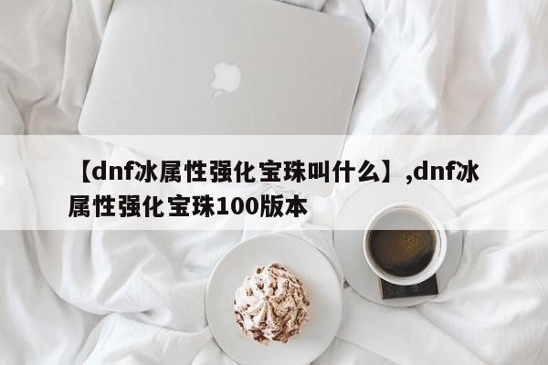 【dnf冰属性强化宝珠叫什么】,dnf冰属性强化宝珠100版本