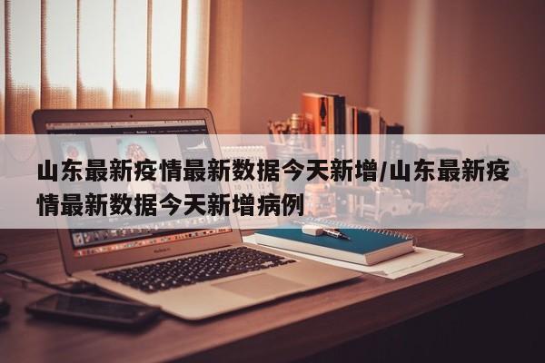 山东最新疫情最新数据今天新增/山东最新疫情最新数据今天新增病例